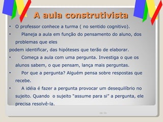 A aula construtivista O professor conhece a turma ( no sentido cognitivo). Planeja a aula em função do pensamento do aluno, dos problemas que eles podem identificar, das hipóteses que terão de elaborar. Começa a aula com uma pergunta. Investiga o que os alunos sabem, o que pensam, lança mais perguntas. Por que a pergunta? Alguém pensa sobre respostas que recebe.  A idéia é fazer a pergunta provocar um desequilíbrio no sujeito. Quando  o sujeito “assume para si” a pergunta, ele precisa resolvê-la. 00:20 