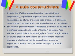 A aula construtivista A partir das dúvidas, das curiosidades ( que não foram despertadas!), o professor organiza a aula em função das necessidades do aluno. Um grupo pode precisar ir à biblioteca, outra precisa ir ao laboratório, outro precisa usar o computador.  Em resumo, precisam testar as hipóteses e verificar as dúvidas. Se o professor responde, ele tende a “facilitar” as coisas. Pode eliminar a possibilidade de investigação e “matar” a ação mental. Os alunos precisam formalizar o que descobriram. Precisam escrever um texto, apresentar aos colegas, montar um experimento. Enfim, precisam reelaborar aquilo que estão assimilando. 00:20 
