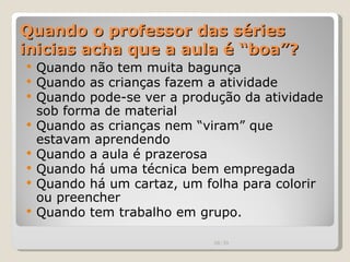Quando o professor das séries inicias acha que a aula é “boa”? Quando não tem muita bagunça Quando as crianças fazem a atividade Quando pode-se ver a produção da atividade sob forma de material Quando as crianças nem “viram” que estavam aprendendo Quando a aula é prazerosa Quando há uma técnica bem empregada Quando há um cartaz, um folha para colorir ou preencher Quando tem trabalho em grupo. 00:20 