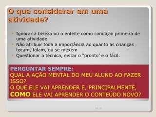 O que considerar em uma atividade? Ignorar a beleza ou o enfeite como condição primeira de uma atividade Não atribuir toda a importância ao quanto as crianças tocam, falam, ou se mexem Questionar a técnica, evitar o “pronto’ e o fácil. PERGUNTAR SEMPRE:  QUAL A AÇÃO MENTAL DO MEU ALUNO AO FAZER ISSO? O QUE ELE VAI APRENDER E, PRINCIPALMENTE,  COMO  ELE VAI APRENDER O CONTEÚDO NOVO? 00:20 
