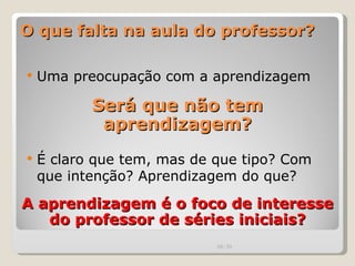O que falta na aula do professor? Uma preocupação com a aprendizagem Será que não tem aprendizagem? É claro que tem, mas de que tipo? Com que intenção? Aprendizagem do que?  A aprendizagem é o foco de interesse do professor de séries iniciais? 00:20 