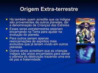 Origem Extra-terrestre Há também quem acredite que os índigos são provenientes de outros planetas, daí a denominação de  Crianças das Estrelas . Esses seres extraterrestres estariam encarnando na Terra para ajudar na evolução do planeta. Para outros seriam apenas reencarnações de espíritos mais evoluídos que já teriam vivido em outros planetas. Outros ainda acreditam que as crianças índigos são anjos encarnados para salvar o planeta da destruição trazendo uma era de paz e fraternidade. 