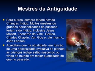 Mestres da Antiguidade Para outros, sempre teriam havido Crianças Índigo. Muitos mestres ou grandes personalidades do passado teriam sido índigo, inclusive Jesus, Mozart, Leonardo da Vinci, Galileu, Charles Chaplin, Van Gog e, até mesmo, John Lennon. Acreditam que na atualidade, em função de uma necessidade evolutiva do planeta, as crianças índigo estão nascendo ou vindo ao mundo em maior quantidade do que no passado. 
