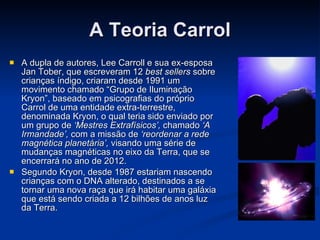 A Teoria Carrol A dupla de autores, Lee Carroll e sua ex-esposa Jan Tober, que escreveram 12  best sellers  sobre crianças índigo, criaram desde 1991 um movimento chamado “Grupo de Iluminação Kryon”, baseado em psicografias do próprio Carrol de uma entidade extra-terrestre, denominada Kryon, o qual teria sido enviado por um grupo de  ‘Mestres Extrafísicos’,  chamado  ‘A Irmandade’,  com a missão de  ‘reordenar a rede magnética planetária’,  visando uma série de mudanças magnéticas no eixo da Terra, que se encerrará no ano de 2012. Segundo Kryon, desde 1987 estariam nascendo crianças com o DNA alterado, destinados a se tornar uma nova raça que irá habitar uma galáxia que está sendo criada a 12 bilhões de anos luz da Terra.   