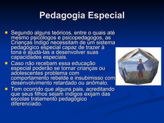 Pedagogia Especial Segundo alguns teóricos, entre o quais até mesmo psicólogos e psicopedagogos, as Crianças Índigo necessitam de um sistema pedagógico especial capaz de trazer à tona e ajudá-las a desenvolver suas capacidades especiais. Caso não recebam essa educação especial poderão se tornar crianças ou adolescentes problema com comportamento rebelde e insubimisso com desenvolvimento retardado ou anômalo. Tem ocorrido que alguns pais, acreditando que seus filhos sejam índigos exijam das escolas tratamento pedagógico diferenciado. 