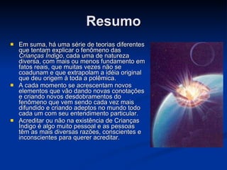 Resumo Em suma, há uma série de teorias diferentes que tentam explicar o fenômeno das  Crianças Índigo , cada uma de natureza diversa, com mais ou menos fundamento em fatos reais, que muitas vezes não se coadunam e que extrapolam a idéia original que deu origem à toda a polêmica.  A cada momento se acrescentam novos elementos que vão dando novas conotações e criando novos desdobramentos do fenômeno que vem sendo cada vez mais difundido e criando adeptos no mundo todo cada um com seu entendimento particular. Acreditar ou não na existência de Crianças Índigo é algo muito pessoal e as pessoas têm as mais diversas razões, conscientes e inconscientes para querer acreditar. 