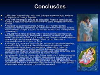 Conclusões O  Mito das Crianças Índigo  nada mais é do que a apresentação moderna do arquétipo da  Criança Sagrada . Como toda a mitologia é produto da criatividade mística e poética do ser humano e possui aspectos multifacetado bem como múltiplas e diferentes versões. A mitologia faz parte da dimensão humana, o ser humano sempre necessitou e sempre necessitará de mitos como  meios de colocar a mente em acordo com o corpo, e o rumo da vida em acordo com o rumo apontado pela natureza . O arquétipo da Criança Sagrada sempre trouxe a conotação de pureza, renovação, transformação, evolução e o incentivo ao cultivo dos grandes valores (espirituais) humanos que a história tem revelado como necessários para a criação e manutenção de uma cultura de paz, harmonia e prosperidade entre os homens na Terra. A mitologia que cerca as  Crianças Índigo , incorpora às atuais necessidade de transformação, renovação e evolução da humanidade – inclusive o resgate de valores perdidos, representados pelos índigos - para dar respostas aos problemas sociais, políticos, biológicos, ecológicos e metafísicos que afligem a humanidade nessa nossa época conturbada pelo desrespeito aos valores fundamentais do espírito humano. Nesse sentido, todas as crianças são Índigo, assim como todas as crianças são Sagradas, necessitam de cuidados especiais para que venham a se tornar seres humanos melhores capazes de renovar a esperança pela transformação deste mundo em um lugar melhor capaz de dar condições de sustentabilidade a uma humanidade capaz de viver de forma mais pacífica e fraterna em maior harmonia com o ambiente natural. 