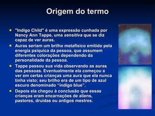Origem do termo "Indigo Child" é uma expressão cunhada por Nancy Ann Tappe, uma  sensitiva  que se diz capaz de ver auras.  Auras seriam um brilho metafísico emitido pela energia psíquica da pessoa, que assumem diferentes colorações dependendo da personalidade da pessoa. Tappe passou sua vida observando as auras das pessoas. Eventualmente ela começou a ver em certas crianças uma aura que ela nunca tinha visto; seu brilho era de um tipo de azul escuro denominado “indigo blue”. Depois ela chegou à conclusão que essas crianças eram encarnações de aliens, pastores, druidas ou antigos mestres. 