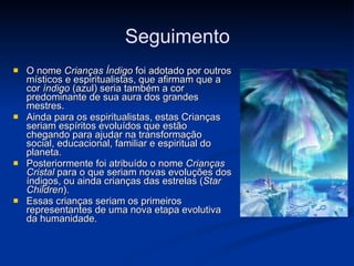 O nome  Crianças Índigo  foi adotado por outros místicos e espiritualistas, que afirmam que a cor  índigo  (azul) seria também a cor predominante de sua aura dos grandes mestres. Ainda para os espiritualistas, estas Crianças seriam espíritos evoluídos que estão chegando para ajudar na transformação social, educacional, familiar e espiritual do planeta. Posteriormente foi atribuído o nome  Crianças Cristal  para o que seriam novas evoluções dos índigos, ou ainda crianças das estrelas ( Star Children ). Essas crianças seriam os primeiros representantes de uma nova etapa evolutiva da humanidade. Seguimento 
