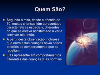 Quem São? Segundo o mito, desde a década de 70, muitas crianças têm apresentado características especiais, diferentes do que se estava acostumado a ver e conviver até então.  A partir desta observação, notou-se que entre estas crianças havia certos padrões de comportamento que se repetiam.  Elas apresentavam comportamentos diferentes das crianças ditas normais.   