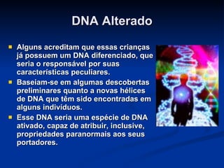 DNA Alterado Alguns acreditam que essas crianças já possuem um DNA diferenciado, que seria o responsável por suas características peculiares. Baseiam-se em algumas descobertas preliminares quanto a novas hélices de DNA que têm sido encontradas em alguns indivíduos. Esse DNA seria uma espécie de DNA ativado, capaz de atribuir, inclusive, propriedades paranormais aos seus portadores. 
