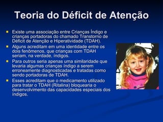 Teoria do Déficit de Atenção Existe uma associação entre Crianças Índigo e crianças portadoras do chamado Transtorno de Déficit de Atenção e Hiperatividade (TDAH). Alguns acreditam em uma identidade entre os dois fenômenos, que crianças com TDAH seriam, na verdade, índigos. Para outros seria apenas uma similaridade que levaria algumas crianças índigo a serem erroneamente diagnosticadas e tratadas como sendo portadoras de TDAH. Esses acreditam que o medicamento utilizado para tratar o TDAH (Ritalina) bloquearia o desenvolvimento das capacidades especiais dos índigos. 