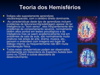 Teoria dos Hemisférios Índigos são supostamente aprendizes visuais/espaciais, com o cérebro direito dominante. As características deste tipo de aprendizes incluem problemas de leitura/escrita/soletragem apesar de ter inteligência ou "bom senso", eles freqüentemente têm problemas de comportamento severos, normalmente obtêm altos pontos em testes psicológicos e de inteligência mas se saem academicamente mal em ambientes de sala de aula, são normalmente muito criativos nas áreas de arte, drama, música, etc., pensam e entendem com imagens em lugar de diálogo interno, ou freqüentemente não têm muita coordenação física.  Todas estas características podem ser observados prontamente em Desordens do Espectro Autista bem como no TDAHI e outras desordens de desenvolvimento.   