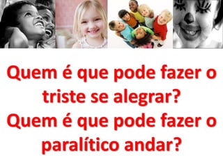 Quem é que pode fazer o 
triste se alegrar? 
Quem é que pode fazer o 
paralítico andar? 
 