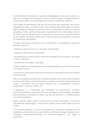 Essa dificuldade é relacionada a questões psicopedagógicas e/ou sócio-culturais, ou 
seja, não é centrada exclusivamente no aluno e somente pode ser diagnosticada em 
crianças cujos déficits na aprendizagem não se devam a problemas cognitivos. 
A dificuldade de aprendizagem, DA, não tem causa única que a determine, mas há uma 
conjugação de fatores que agem frente a uma predisposição momentânea da criança. 
Alguns estudiosos enfatizam os aspectos afetivos, outros preferem apontar os aspectos 
perceptivos, muitos justificam esse quadro alegando existir uma imaturidade funcional 
do sistema nervoso. Ainda há os que sustentam que essas crianças apresentam atrasos 
no desempenho escolar por fatores como a falta de interesse, perturbação emocional 
ou inadequação metodológica. 
De modo mais pontual, acredita-se que as dificuldades de aprendizagem surgem por 
exemplo a partir de: 
- Mudanças repentinas de escola, de cidade, de separações; 
- Problemas sócio culturais e emocionais; 
- Desorganização na rotina familiar, excesso de atividades extra curriculares, pais muito 
ou pouco exigentes); 
- Envolvimento com drogas, separações; 
- Efeitos colaterais de medicações que causam hiperatividade ou sonolência, diminuindo 
a atenção da criança; 
- encontramos assim crianças com baixo rendimento em decorrência de fatores isolados 
ou em interação. 
Pode ser percebida pela professora e diagnosticada por profissionais especializados já 
na pré-escola. Pode ser evitada tomando-se cuidado em respeitar o nível cognitivo da 
criança e permitindo que esta possa interagir com o conhecimento: observar, 
compreender, classificar, analisar, etc. 
O diagnóstico e a intervenção das dificuldades de aprendizagem envolvem 
interdisciplinaridade em pelo menos três áreas: neurologia, psicopedagogia e psicologia, 
para possibilitar a eliminação de fatores que não são relevantes e a identificação da 
causa real do problema. 
Alguns sintomas podem ajudar os profissionais da escola a perceberem os sinais da 
Dificuldade de Aprendizagem, a partir da pré escola e durante todo trajeto escolar da 
criança: 
- Persistentes problemas na área da Linguagem: de articulação, aquisição lenta de 
vocabulário, restrito interesse em ouvir histórias ,dificuldade em seguir instruções orais, 
soletração empobrecida,dificuldade em argumentar,problemas em redigir e 
resumir,etc; 
 