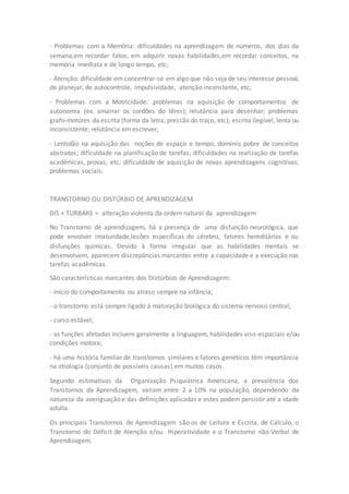 - Problemas com a Memória: dificuldades na aprendizagem de números, dos dias da 
semana,em recordar fatos, em adquirir novas habilidades,em recordar conceitos, na 
memória imediata e de longo tempo, etc; 
- Atenção: dificuldade em concentrar-se em algo que não seja de seu interesse pessoal, 
de planejar, de autocontrole, impulsividade, atenção inconstante, etc; 
- Problemas com a Motricidade: problemas na aquisição de comportamentos de 
autonomia (ex. amarrar os cordões do tênis); relutância para desenhar; problemas 
grafo-motores da escrita (forma da letra, pressão do traço, etc); escrita ilegível, lenta ou 
inconsistente; relutância em escrever; 
- Lentidão na aquisição das noções de espaço e tempo, domínio pobre de conceitos 
abstratos; dificuldade na planificação de tarefas; dificuldades na realização de tarefas 
acadêmicas, provas, etc; dificuldade de aquisição de novas aprendizagens cognitivas; 
problemas sociais. 
TRANSTORNO OU DISTÚRBIO DE APRENDIZAGEM 
DIS + TURBARE = alteração violenta da ordem natural da aprendizagem 
No Transtorno de aprendizagem, há a presença de uma disfunção neurológica, que 
pode envolver imaturidade,lesões específicas do cérebro, fatores hereditários e ou 
disfunções químicas. Devido à forma irregular que as habilidades mentais se 
desenvolvem, aparecem discrepâncias marcantes entre a capacidade e a execução nas 
tarefas acadêmicas. 
São características marcantes dos Distúrbios de Aprendizagem: 
- início do comportamento ou atraso sempre na infância; 
- o transtorno está sempre ligado à maturação biológica do sistema nervoso central; 
- curso estável; 
- as funções afetadas incluem geralmente a linguagem, habilidades viso-espaciais e/ou 
condições motora; 
- há uma história familiar de transtornos similares e fatores genéticos têm importância 
na etiologia (conjunto de possíveis causas) em muitos casos. 
Segundo estimativas da Organização Psiquiátrica Americana, a prevalência dos 
Transtornos da Aprendizagem, variam entre 2 a 10% na população, dependendo da 
natureza da averiguação e das definições aplicadas e estes podem persistir até a idade 
adulta. 
Os principais Transtornos de Aprendizagem são os de Leitura e Escrita, de Cálculo, o 
Transtorno do Déficit de Atenção e/ou Hiperatividade e o Transtorno não Verbal de 
Aprendizagem. 
 