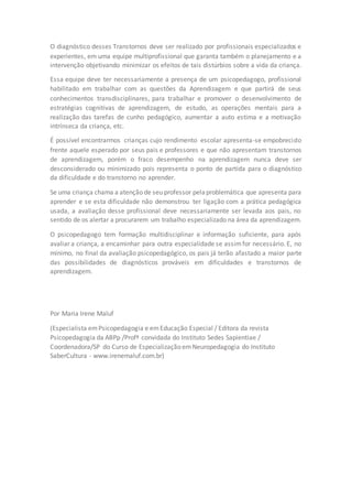 O diagnóstico desses Transtornos deve ser realizado por profissionais especializados e 
experientes, em uma equipe multiprofissional que garanta também o planejamento e a 
intervenção objetivando minimizar os efeitos de tais distúrbios sobre a vida da criança. 
Essa equipe deve ter necessariamente a presença de um psicopedagogo, profissional 
habilitado em trabalhar com as questões da Aprendizagem e que partirá de seus 
conhecimentos transdisciplinares, para trabalhar e promover o desenvolvimento de 
estratégias cognitivas de aprendizagem, de estudo, as operações mentais para a 
realização das tarefas de cunho pedagógico, aumentar a auto estima e a motivação 
intrínseca da criança, etc. 
É possível encontrarmos crianças cujo rendimento escolar apresenta-se empobrecido 
frente aquele esperado por seus pais e professores e que não apresentam transtornos 
de aprendizagem, porém o fraco desempenho na aprendizagem nunca deve ser 
desconsiderado ou minimizado pois representa o ponto de partida para o diagnóstico 
da dificuldade e do transtorno no aprender. 
Se uma criança chama a atenção de seu professor pela problemática que apresenta para 
aprender e se esta dificuldade não demonstrou ter ligação com a prática pedagógica 
usada, a avaliação desse profissional deve necessariamente ser levada aos pais, no 
sentido de os alertar a procurarem um trabalho especializado na área da aprendizagem. 
O psicopedagogo tem formação multidisciplinar e informação suficiente, para após 
avaliar a criança, a encaminhar para outra especialidade se assim for necessário. E, no 
mínimo, no final da avaliação psicopedagógico, os pais já terão afastado a maior parte 
das possibilidades de diagnósticos prováveis em dificuldades e transtornos de 
aprendizagem. 
Por Maria Irene Maluf 
(Especialista em Psicopedagogia e em Educação Especial / Editora da revista 
Psicopedagogia da ABPp /Profª convidada do Instituto Sedes Sapientiae / 
Coordenadora/SP do Curso de Especialização em Neuropedagogia do Instituto 
SaberCultura - www.irenemaluf.com.br) 

