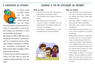 O SURGIMENTO DA INTERNET                                         CUIDADOS A TER NA UTILIZAÇÃO DA INTERNET
                         A Internet surgiu       PARA OS PAIS:                                            PARA OS FILHOS:
                         em plena Guerra            Converse com o seu filho sobre a Internet, procu-       Conta aos teus pais e aos teus professores que
                                                     rando perceber de que forma ele a utiliza;               sites visitas e com quem conversas na Inter-
                         Fria.   Foi   criada
                                                    Tente sensibilizá-lo para os perigos existentes na       net. Pede-lhes para passarem algum tempo
                         com      objectivos         Internet;                                                contigo na Internet;
                         militares, pois seria      Passe algum tempo com ele na Internet;                  Pede ajuda, partilha os problemas que te
                         uma     das   formas       Se possível, coloque o computador numa área              façam sentir mal e todas as tuas dúvidas;
                                                     comum da casa, a fim de melhor se poder aperce-         Nunca abras e-mails estranhos, enviados por
das forças armadas norte-americanas man-
                                                     ber do que vai acontecendo;                              desconhecidos;
terem as comunicações em caso de ata-
                                                    Esteja atento ao comportamento do seu filho,            Nunca marques encontros pela Internet, a não
ques inimigos que destruíssem os meios               procurando sinais de eventuais perturbações.             ser que o faças em conjunto com os teus pais
de comunicação convencionais.                                                                                 ou professores;
Nas décadas de 1970 e 1980, além de ser                                                                      Quando quiseres inscrever-te em algo através
                                                                                                              da Internet, fala com os teus pais sobre o
utilizada para fins militares, a Internet tam-
                                                                                                              assunto e realiza a inscrição ao lado deles;
bém foi um importante meio de comuni-
                                                                                                             Sempre que na Internet te sintas desconfortá-
cação académico. Estudantes e professo-                                                                       vel ou ofendido pelo que estás a ver ou ler,
res universitários, principalmente        dos                                                                 não continues nem respondas, desliga a Inter-

EUA, trocavam ideias, mensagens e desco-                                                                      net e conversa sobre o sucedido com os teus
                                                                                                              pais, professores ou amigos adultos;
bertas através da Internet.
                                                                                                             Nunca coloques na Internet, a tua morada,
A Internet veio sem dúvida revolucionar o
                                                                                                              telefone, o teu nome completo ou a tua foto-
mundo, mas como todas as coisas tem                                                                           grafia, a não ser que o faças com os teus pais;
vantagens e perigos associados à sua utili-                                                                  Nunca, mas mesmo nunca, divulgues as tuas

zação.                                                                                                        passwords.
 