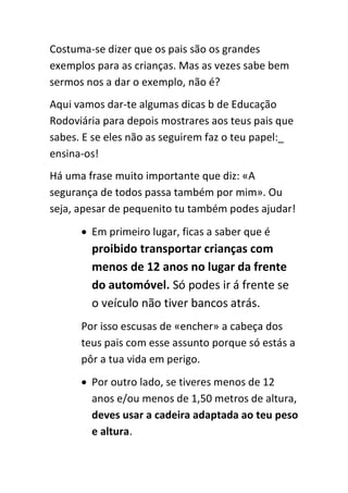 Costuma-se dizer que os pais são os grandes
exemplos para as crianças. Mas as vezes sabe bem
sermos nos a dar o exemplo, não é?
Aqui vamos dar-te algumas dicas b de Educação
Rodoviária para depois mostrares aos teus pais que
sabes. E se eles não as seguirem faz o teu papel:_
ensina-os!
Há uma frase muito importante que diz: «A
segurança de todos passa também por mim». Ou
seja, apesar de pequenito tu também podes ajudar!
       Em primeiro lugar, ficas a saber que é
        proibido transportar crianças com
        menos de 12 anos no lugar da frente
        do automóvel. Só podes ir á frente se
        o veículo não tiver bancos atrás.
      Por isso escusas de «encher» a cabeça dos
      teus pais com esse assunto porque só estás a
      pôr a tua vida em perigo.
       Por outro lado, se tiveres menos de 12
        anos e/ou menos de 1,50 metros de altura,
        deves usar a cadeira adaptada ao teu peso
        e altura.
 