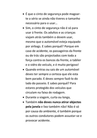  É que o cinto de segurança pode magoar-
  te a sério se ainda não tiveres o tamanho
  necessário para o usar…
 Sim, o cinto de segurança não é só para
  usar á frente. Os adultos e as crianças
  viajam atrás também o devem usar,
  mesmo que o automóvel esteja equipado
  por airbags. E sabes porquê? Porque em
  caso de acidente, os passageiros da frente
  ou de trás são projectados com toda a
  força contra os bancos da frente, o tablier
  e o vidro do veículo, e é muito perigoso!
 Quando entras ou sais de um automóvel
  deves ter sempre a certeza que ele esta
  bem parado. E deves sempre fazê-lo do
  lado do passeio. E sabes porquê? Para
  estares protegido dos veículos que
  circulam na faixa de rodagem.
 Durante a viagem, curta ou longa,
 Também não deves nunca atirar objectos
  pela janela e lixo também não! Não é só
  por causa do ambiente, é também porque
  os outros condutores podem assustar-se e
  provocar acidente.
 