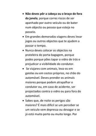  Não deves pôr a cabeça ou o braço de fora
  da janela, porque corres riscos de ser
  apanhado por outro veículo ou de bater
  num objecto ou pessoa que esteja no
  passeio.
 Em grandes demoradas viagens deves levar
  jogos ou outros objectos que te ajudem a
  passar o tempo.
 Nunca deves colocar os objectos na
  prateleira do porta-bagagem, porque
  podes porque pões tapar o vidro de trás e
  prejudicar a visibilidade do condutor.
 Se viajares com animais, leva-os em
  gaiolas ou em cestos próprios, no chão do
  automóvel. Deves prender os animais
  maiores porque podem atrapalhar o
  condutor ou, em caso de acidente, ser
  projectados contra o vidro ou para fora do
  automóvel.
 Sabes que, de noite os perigos são
  maiores? É mais difícil se um perceber se
  um veiculo vem depressa ou devagar e se
  já está muito perto ou muito longe. Por
 