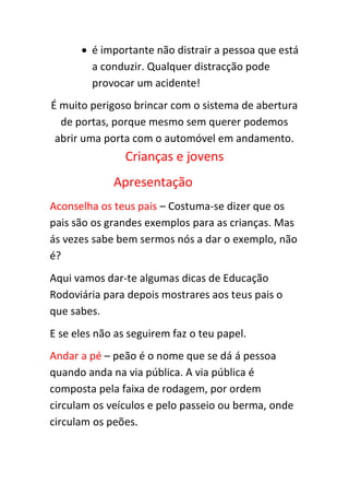  é importante não distrair a pessoa que está
        a conduzir. Qualquer distracção pode
        provocar um acidente!
É muito perigoso brincar com o sistema de abertura
  de portas, porque mesmo sem querer podemos
 abrir uma porta com o automóvel em andamento.
                Crianças e jovens
             Apresentação
Aconselha os teus pais – Costuma-se dizer que os
pais são os grandes exemplos para as crianças. Mas
ás vezes sabe bem sermos nós a dar o exemplo, não
é?
Aqui vamos dar-te algumas dicas de Educação
Rodoviária para depois mostrares aos teus pais o
que sabes.
E se eles não as seguirem faz o teu papel.
Andar a pé – peão é o nome que se dá á pessoa
quando anda na via pública. A via pública é
composta pela faixa de rodagem, por ordem
circulam os veículos e pelo passeio ou berma, onde
circulam os peões.
 