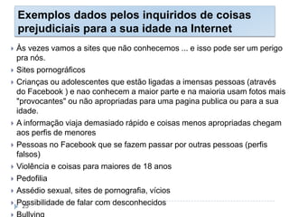 Exemplos dados pelos inquiridos de coisas
prejudiciais para a sua idade na Internet
 Às vezes vamos a sites que não conhecemos ... e isso pode ser um perigo
pra nós.
 Sites pornográficos
 Crianças ou adolescentes que estão ligadas a imensas pessoas (através
do Facebook ) e nao conhecem a maior parte e na maioria usam fotos mais
"provocantes" ou não apropriadas para uma pagina publica ou para a sua
idade.
 A informação viaja demasiado rápido e coisas menos apropriadas chegam
aos perfis de menores
 Pessoas no Facebook que se fazem passar por outras pessoas (perfis
falsos)
 Violência e coisas para maiores de 18 anos
 Pedofilia
 Assédio sexual, sites de pornografia, vícios
 Possibilidade de falar com desconhecidos25
 