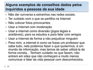 Alguns exemplos de conselhos dados pelos
inquiridos a pessoas da sua idade
 Não dar conversa a estranhos nas redes sociais.
 Ter cuidado com o que se partilha na Internet
 Não colocar fotos provocantes
 Usar a Internet com moderação
 Usar a internet como diversão (jogos legais e
aceitáveis), para os estudos e para falar com amigos
 Usar a Internet de forma a não prejudicar ninguém
 Para mim, a internet é como se fosse um professor que
sabe tudo, nela podemos fazer o que quisermos, é um
mundo de informação, mas temos de saber utilizá-la de
forma correta... Tenham cuidado no que fazem, não
entrem em sites que não conheçam e muito menos
comunicar e falar da vida pessoal com desconhecidos.
26
 