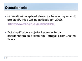 Questionário
 O questionário aplicado teve por base o inquérito do
projeto EU Kids Online aplicado em 2009.
http://www.fcsh.unl.pt/eukidsonline/
 Foi simplificado e sujeito à aprovação da
coordenadora do projeto em Portugal, Profª Cristina
Ponte.
3
 