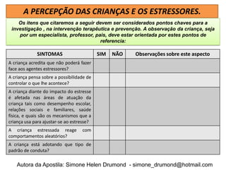 A PERCEPÇÃO DAS CRIANÇAS E OS ESTRESSORES.
    Os itens que citaremos a seguir devem ser considerados pontos chaves para a
 investigação , na intervenção terapêutica e prevenção. A observação da criança, seja
    por um especialista, professor, pais, deve estar orientada por estes pontos de
                                      referencia:

             SINTOMAS                      SIM   NÃO   Observações sobre este aspecto
A criança acredita que não poderá fazer
face aos agentes estressores?
A criança pensa sobre a possibilidade de
controlar o que lhe acontece?
A criança diante do impacto do estresse
é afetada nas áreas de atuação da
criança tais como desempenho escolar,
relações sociais e familiares, saúde
física, e quais são os mecanismos que a
criança usa para ajustar-se ao estresse?
A criança estressada reage         com
comportamentos aleatórios?
A criança está adotando que tipo de
padrão de conduta?

    Autora da Apostila: Simone Helen Drumond - simone_drumond@hotmail.com
 