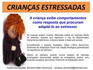 CRIANÇAS ESTRESSADAS
                   A criança exibe comportamentos
                    como resposta que procuram
                        adaptá-lo ao estressor.

                 As crianças podem mostrar, diferentes estilos de resposta diante
                 do estresse, reações que significam o uso de determinados
                 mecanismos defensivos, inclusive desde a idade pré escolar.

                 Considerando o aspecto fisiológico, Selye (1974) denominou
                 Síndrome de Adaptação Geral nas reação fisiológica generalizada
                 na experiência de estresse.

                 Efeitos do estresse quando ocorre estados de estresse
                 prolongados denominado estado de emergência produz uma
                 resposta complexa denominou Síndrome de Adaptação Geral.


Autora da Apostila: Simone Helen Drumond - simone_drumond@hotmail.com
 