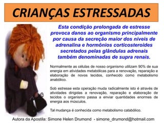 CRIANÇAS ESTRESSADAS
                     Esta condição prolongada de estresse
                  provoca danos ao organismo principalmente
                   por causa da secreção maior dos níveis de
                    adrenalina e hormônios corticosteroides
                      secretados pelas glândulas adrenais
                     também denominadas de supra renais.
                  Normalmente as células de nosso organismo utilizam 90% de sua
                  energia em atividades metabólicas para a renovação, reparação e
                  elaboração de novos tecidos, conhecido como metabolismo
                  anabólico.

                  Sob estresse esta operação muda radicalmente isto é através de
                  atividades dirigidas a renovação, reparação e elaboração de
                  tecidos o organismo passa a enviar quantidades enormes de
                  energia aos músculos.

                  Tal mudança é conhecida como metabolismo catabólico.

Autora da Apostila: Simone Helen Drumond - simone_drumond@hotmail.com
 