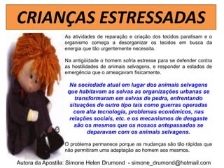 CRIANÇAS ESTRESSADAS
                 As atividades de reparação e criação dos tecidos paralisam e o
                 organismo começa a desorganizar os tecidos em busca da
                 energia que tão urgentemente necessita.

                 Na antigüidade o homem sofria estresse para se defender contra
                 as hostilidades de animais selvagens, e responder a estados de
                 emergência que o ameaçavam fisicamente.

                   Na sociedade atual em lugar dos animais selvagens
                  que habitavam as selvas as organizações urbanas se
                     transformaram em selvas de pedra, enfrentando
                   situações de outro tipo tais como guerras operadas
                    com alta tecnologia, problemas econômicos, nas
                   relações sociais, etc. e os mecanismos de desgaste
                     são os mesmos que os nossos antepassados se
                          deparavam com os animais selvagens.

                 O problema permanece porque as mudanças são tão rápidas que
                 não permitiram uma adaptação ao homem aos mesmos.

Autora da Apostila: Simone Helen Drumond - simone_drumond@hotmail.com
 