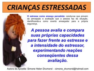 CRIANÇAS ESTRESSADAS
                 O estresse como ameaça percebida: conclui-se que provem
                 da percepção e avaliação que a pessoa faz da situação,
                 identificando-a como evento ameaçador para a própria
                 segurança.


                  A pessoa avalia e compara
                  suas próprias capacidades
                 para fazer frente ao estresse e
                  a intensidade do estressor,
                   experimentando reações
                      conseqüentes dessa
                           avaliação.
Autora da Apostila: Simone Helen Drumond - simone_drumond@hotmail.com
 