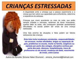 CRIANÇAS ESTRESSADAS
                 A disparidade entre a ameaça que a pessoa experimenta e a
                 crença que tem sobre sua capacidade para enfrentá-los, determina
                 a experiência do estresse.

                 Crianças que vivem acordando no meio da noite, que estão
                 sempre irritadas e nervosas, reclamam de dores musculares,
                 querem faltar as aulas, não conseguem aprender apresentando
                 dificuldades na escola podem ser sinais de uma criança
                 estressada.

                 Uma lista enorme de situações e fatos podem ser fatores
                 estressores das crianças.

                  Esta lista inclui mudanças constantes, responsabilidades
                   em excesso, muitas atividades, brigas ou separação de
                  pais, problemas na escola, morte na família, exigência ou
                    rejeição por parte dos colegas, disciplina confusa por
                       parte dos pais, doenças, hospitalização, troca de
                  professores ou de escola, mudança de babá, nascimento
                                     de irmão, entre outras

Autora da Apostila: Simone Helen Drumond - simone_drumond@hotmail.com
 
