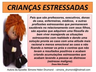 CRIANÇAS ESTRESSADAS
                  Pais que são professores, executivos, donas
                     de casa, enfermeiras, médicos, e outras
                    profissões estressantes que permanecem
                 saudáveis no relacionamento com seus filhos,
                   são aquelas que adquirem uma filosofia do
                        bem viver manejando as situações
                    estressantes com realidade e dando uma
                 solução pronta ao caso com uma atitude mais
                   racional e menos emocional ao caso e não
                  ficando a remoer os prós e contras que não
                      levam a resultados positivos e acabam
                     criando acumulações estressantes que
                      acabam lavando a pessoa ao distresse
                                (estresse maligno).
                                    Simone Helen Drumond

Autora da Apostila: Simone Helen Drumond - simone_drumond@hotmail.com
 