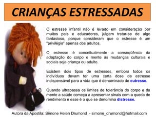 CRIANÇAS ESTRESSADAS
                 O estresse infantil não é levado em consideração por
                 muitos pais e educadores, julgam tratar-se de algo
                 fantasioso, porque consideram que o estresse é um
                 "privilégio" apenas dos adultos.

                 O estresse é conceitualmente a conseqüência da
                 adaptação do corpo e mente às mudanças culturais e
                 sociais seja criança ou adulto.

                 Existem dois tipos de estresses, embora todos os
                 indivíduos devam ter uma certa dose de estresse
                 indispensável para a vida que é denominado de eutresse.

                 Quando ultrapassa os limites de tolerância do corpo e da
                 mente a saúde começa a apresentar sinais com a queda de
                 rendimento e esse é o que se denomina distresse.


Autora da Apostila: Simone Helen Drumond - simone_drumond@hotmail.com
 