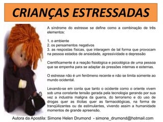 CRIANÇAS ESTRESSADAS
                 A síndrome do estresse se define como a combinação de três
                 elementos:

                 1. o ambiente
                 2. os pensamentos negativos
                 3. as respostas físicas, que interagem de tal forma que provocam
                 na pessoa estados de ansiedade, agressividade e depressão

                 Cientificamente é a reação fisiológica e psicológica de uma pessoa
                 que se empenha para se adaptar ás pressões internas e externas.

                 O estresse não é um fenômeno recente e não se limita somente ao
                 mundo ocidental.

                 Levando-se em conta que tanto o ocidente como o oriente vivem
                 sob uma constante tensão gerada pela tecnologia gerando por sua
                 vez a industria maligna da guerra, do terrorismo e do uso de
                 drogas quer as ilícitas quer as farmacológicas, na forma de
                 tranqüilizantes ou de estimulantes, vivendo assim a humanidade
                 momentos de grande apreensão.

Autora da Apostila: Simone Helen Drumond - simone_drumond@hotmail.com
 