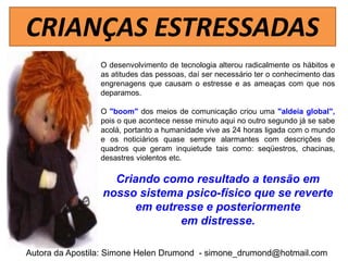 CRIANÇAS ESTRESSADAS
                 O desenvolvimento de tecnologia alterou radicalmente os hábitos e
                 as atitudes das pessoas, daí ser necessário ter o conhecimento das
                 engrenagens que causam o estresse e as ameaças com que nos
                 deparamos.

                 O "boom" dos meios de comunicação criou uma "aldeia global",
                 pois o que acontece nesse minuto aqui no outro segundo já se sabe
                 acolá, portanto a humanidade vive as 24 horas ligada com o mundo
                 e os noticiários quase sempre alarmantes com descrições de
                 quadros que geram inquietude tais como: seqüestros, chacinas,
                 desastres violentos etc.

                   Criando como resultado a tensão em
                 nosso sistema psico-físico que se reverte
                      em eutresse e posteriormente
                              em distresse.

Autora da Apostila: Simone Helen Drumond - simone_drumond@hotmail.com
 