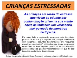 CRIANÇAS ESTRESSADAS
                  As crianças em razão do estresse
                       que vivem os adultos por
                  contaminação criam na sua mente
                   cheia de fantasias um verdadeiro
                      mar povoado de monstros
                              ciclópicos.
                 Por outro lado a aceleração provocada pela tecnologia
                 provoca os adultos que projetam nas crianças tratamentos
                 com exigências absurdas transformadas em "pequenos
                 executivos robotizados", dividindo o seu tempo com cursos
                 de idiomas, de artes, esportes, tarefas da escola, e acabam
                 esquecendo pelas grandes "responsabilidades" que lhe são
                 impostas que também devem brincar.

Autora da Apostila: Simone Helen Drumond - simone_drumond@hotmail.com
 