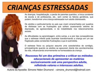 CRIANÇAS ESTRESSADAS
              As doenças, hospitalização, a perda de parentes queridos, a troca constante
              de escola e de professores, etc., sem contar os fatores genéticos, que
              podem, transformar uma criança estressada num adulto distressado.

              Os adultos e particularmente os pais que vivem emaranhados por quadros
              de distresse com as frustrações que sofrem ocasionando vetores da
              depressão, da agressividade, e da instabilidade nos relacionamentos
              sociais.

              As dificuldades na aprendizagem, entre outras, e a pior das conseqüências
              que o estresse infantil pode acarretar transformando a criança em um ser
              fragilizado pelas constantes frustrações a que é submetida.

              O estresse físico ou psíquico assume uma característica de contágio,
              principalmente quando os adultos se apavoram diante dos acontecimentos
              da vida, influenciando enormemente na homeostásia da criança.

               Rousseau foi um dos primeiros a criticar os métodos
                    educacionais de apresentar as matérias
                  exclusivamente sob uma perspectiva adulta,
                     refletindo valores e interesses adultos.
Autora da Apostila: Simone Helen Drumond - simone_drumond@hotmail.com
 