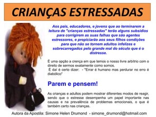 CRIANÇAS ESTRESSADAS
                     Aos pais, educadores, e jovens que ao terminarem a
                  leitura de "crianças estressadas" terão alguns subsídios
                       para corrigirem as suas falhas que são agentes
                    estressores, e propiciarão aos seus filhos condições
                          para que não se tornem adultos infelizes e
                     sobrecarregados pelo grande mal do século que é o
                                           distresse.

                  É uma opção a crença em que temos o nosso livre arbítrio com o
                  direito de sermos exatamente como somos.
                  É daí é certo dizer: - "Errar é humano mas perdurar no erro é
                  diabólico"


                  Parem e pensem!
                  As crianças e adultos podem mostrar diferentes modos de reagir,
                  sendo que o estresse desempenha um papel importante nas
                  causas e na prevalência de problemas emocionais, o que é
                  também certo nas crianças.

Autora da Apostila: Simone Helen Drumond - simone_drumond@hotmail.com
 