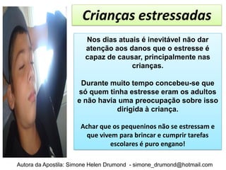 Crianças estressadas
                        Nos dias atuais é inevitável não dar
                        atenção aos danos que o estresse é
                        capaz de causar, principalmente nas
                                     crianças.

                      Durante muito tempo concebeu-se que
                     só quem tinha estresse eram os adultos
                     e não havia uma preocupação sobre isso
                                dirigida à criança.

                      Achar que os pequeninos não se estressam e
                        que vivem para brincar e cumprir tarefas
                                escolares é puro engano!

Autora da Apostila: Simone Helen Drumond - simone_drumond@hotmail.com
 
