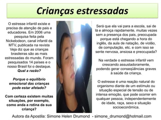 Crianças estressadas
  O estresse infantil existe e
                                              Será que ela vai para a escola, sai de
 precisa de atenção de pais e
                                             lá e almoça rapidamente, muitas vezes
  educadores. Em 2006 uma
                                              sem a presença dos pais, preocupada
      pesquisa feita pela
                                                 porque está chegando a hora do
 Nickelodeon, canal infantil da
                                              inglês, da aula de natação, de violão,
   MTV, publicada na revista
                                                de computação, etc. e com isso se
   Veja diz que as crianças
                                             sente nervosa, ansiosa e preocupada?
    brasileiras são as mais
estressadas do mundo. Foram
                                              Na verdade o estresse infantil vem
  pesquisados 14 países e o
                                                crescendo assustadoramente,
  nosso Brasil foi o destaque.
                                             podendo gerar conseqüências graves
        Qual a razão?
                                                     à saúde da criança.
    Porque o equilíbrio
                                              O estresse é uma reação natural do
  emocional das crianças
                                              organismo diante de um estímulo ou
   pode estar afetado?
                                               situação especial de tensão ou de
                                             intensa emoção, que pode ocorrer em
Com certeza existem muitas
                                             qualquer pessoa, independentemente
  situações, por exemplo,
                                                 de idade, raça, sexo e situação
 como anda a rotina da sua
                                                        socioeconômica.
         criança?

    Autora da Apostila: Simone Helen Drumond - simone_drumond@hotmail.com
 