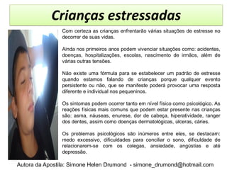 Crianças estressadas
               Com certeza as crianças enfrentarão várias situações de estresse no
               decorrer de suas vidas.

               Ainda nos primeiros anos podem vivenciar situações como: acidentes,
               doenças, hospitalizações, escolas, nascimento de irmãos, além de
               várias outras tensões.

               Não existe uma fórmula para se estabelecer um padrão de estresse
               quando estamos falando de crianças porque qualquer evento
               persistente ou não, que se manifeste poderá provocar uma resposta
               diferente e individual nos pequeninos.

               Os sintomas podem ocorrer tanto em nível físico como psicológico. As
               reações físicas mais comuns que podem estar presente nas crianças
               são: asma, náuseas, enurese, dor de cabeça, hiperatividade, ranger
               dos dentes, assim como doenças dermatológicas, úlceras, cáries.

               Os problemas psicológicos são inúmeros entre eles, se destacam:
               medo excessivo, dificuldades para conciliar o sono, dificuldade de
               relacionarem-se com os colegas, ansiedade, angústias e até
               depressão.

Autora da Apostila: Simone Helen Drumond - simone_drumond@hotmail.com
 