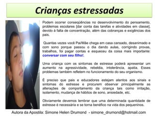 Crianças estressadas
               Podem ocorrer conseqüências no desenvolvimento do pensamento,
               problemas escolares [dar conta das tarefas e atividades em classe],
               devido à falta de concentração, além das cobranças e exigências dos
               pais.

                Quantas vezes você Pai/Mãe chega em casa cansado, desanimado e
               com sono porque passou o dia dando aulas, corrigindo provas,
               trabalhos, foi pagar contas e esqueceu da coisa mais importante:
               conversar com seu filho!.

               Uma criança com os sintomas de estresse poderá apresentar um
               aumento na agressividade, rebeldia, intolerância, apatia. Esses
               problemas também refletem no funcionamento do seu organismo.

               É preciso que pais e educadores estejam atentos aos sinais e
               sintomas do estresse e procurem observar principalmente as
               alterações de comportamento da criança tais como irritação,
               isolamento, mudança de hábitos de sono, ansiedade, etc.

               Obviamente devemos lembrar que uma determinada quantidade de
               estresse é necessária e se torna benéfico na vida dos pequeninos.

Autora da Apostila: Simone Helen Drumond - simone_drumond@hotmail.com
 