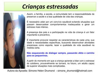 Crianças estressadas
               Assim, a família, a escola, a comunidade tem a responsabilidade de
               preservar a saúde e a boa qualidade de vida das crianças.

               É necessário zelar por um convívio saudável evitando situações que
               possam desencadear comportamentos inadequados e gerar um
               estresse mais intenso.

               A presença dos pais e a participação na vida da criança é um fator
               importante e preventivo.

               É importante procurar respeitar as características de cada uma, sua
               idade e necessidades específicas, buscando desenvolver atividades
               prazerosas como esporte, lazer e qualidade de vida saudável na
               medida certa.

               Não esquecendo de dialogar sempre, passando afeto e carinho
               para os pequeninos.

               A partir do momento em que a criança aprende a lidar com o estresse
               do cotidiano, provavelmente se tornará, no futuro, um adulto capaz
               de superar situações mais complicadas.

Autora da Apostila: Simone Helen Drumond - simone_drumond@hotmail.com
 