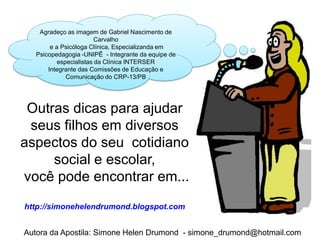 Agradeço as imagem de Gabriel Nascimento de
                         Carvalho
        e a Psicóloga Clínica, Especializanda em
   Psicopedagogia -UNIPÊ - Integrante da equipe de
           especialistas da Clínica INTERSER
       Integrante das Comissões de Educação e
              Comunicação do CRP-13/PB




 Outras dicas para ajudar
 seus filhos em diversos
aspectos do seu cotidiano
     social e escolar,
você pode encontrar em...
http://simonehelendrumond.blogspot.com


Autora da Apostila: Simone Helen Drumond - simone_drumond@hotmail.com
 
