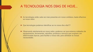 A TECNOLOGIA NOS DIAS DE HOJE...
 As tecnologias estão cada vez mais presentes em nosso cotidiano, basta olharmos
ao nosso redor.
 Que tecnologias podemos identificar ao no nosso dia a dia???
 Observando atentamente ao nosso redor, podemos ver que estamos rodeados de
equipamentos, ferramentas, utensílios, produtos e serviços que surgiram, em
determinadas épocas, para facilitar a nossa vida, para satisfazer as nossas
necessidades.
 