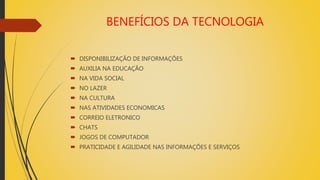 BENEFÍCIOS DA TECNOLOGIA
 DISPONIBILIZAÇÃO DE INFORMAÇÕES
 AUXILIA NA EDUCAÇÃO
 NA VIDA SOCIAL
 NO LAZER
 NA CULTURA
 NAS ATIVIDADES ECONOMICAS
 CORREIO ELETRONICO
 CHATS
 JOGOS DE COMPUTADOR
 PRATICIDADE E AGILIDADE NAS INFORMAÇÕES E SERVIÇOS
 